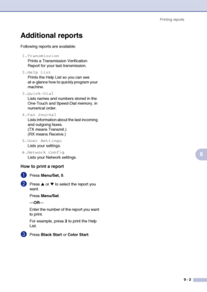 Page 86Printing reports
9 - 2
9
Additional reports
Following reports are available: 
How to print a report
1Press Menu/Set, 5.
2Press ▲ or ▼ to select the report you 
want.
Press Menu/Set.
—OR—
Enter the number of the report you want 
to print.
For example, press 2 to print the Help 
List.
3Press Black Start or Color Start.
1.Transmission
Prints a Transmission Verification 
Report for your last transmission.
2.Help List
Prints the Help List so you can see 
at-a-glance how to quickly program your 
machine....