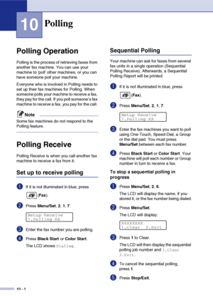 Page 8710 - 1
10
Polling Operation
Polling is the process of retrieving faxes from 
another fax machine. You can use your 
machine to poll other machines, or you can 
have someone poll your machine. 
Everyone who is involved in Polling needs to 
set up their fax machines for Polling. When 
someone polls your machine to receive a fax, 
they pay for the call. If you poll someone’s fax 
machine to receive a fax, you pay for the call. 
Note
Some fax machines do not respond to the 
Polling feature.
Polling Receive...