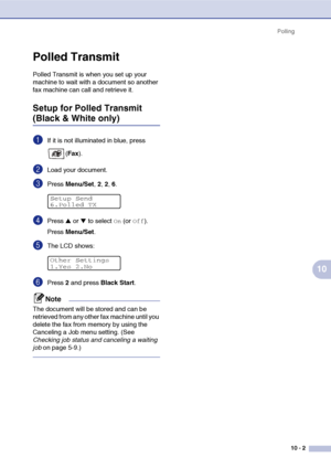 Page 88Polling
10 - 2
10
Polled Transmit
Polled Transmit is when you set up your 
machine to wait with a document so another 
fax machine can call and retrieve it.
Setup for Polled Transmit 
(Black & White only)
1If it is not illuminated in blue, press 
(Fax).
2Load your document.
3Press Menu/Set, 2, 2, 6.
4Press ▲ or ▼ to select On (or Off).
Press Menu/Set.
5The LCD shows:
6Press 2 and press Black Start.
Note
The document will be stored and can be 
retrieved from any other fax machine until you 
delete the fax...