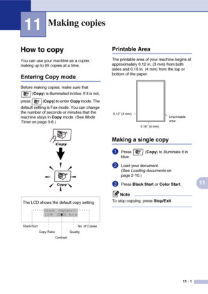 Page 9011 - 1
11
11
‘
How to copy
You can use your machine as a copier, 
making up to 99 copies at a time.
Entering Copy mode
Before making copies, make sure that 
(Copy) is illuminated in blue. If it is not, 
press (Copy) to enter Copy mode. The 
default setting is Fax mode. You can change 
the number of seconds or minutes that the 
machine stays in Copy mode. (See Mode 
Timer on page 3-8.)
Printable Area
The printable area of your machine begins at 
approximately 0.12 in. (3 mm) from both 
sides and 0.16 in....