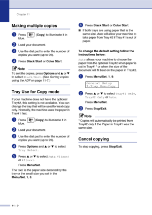 Page 91Chapter 11
11 - 2
Making multiple copies
1Press  (Copy) to illuminate it in 
blue.
2Load your document.
3Use the dial pad to enter the number of 
copies you want (up to 99).
4Press Black Start or Color Start.
Note
To sort the copies, press Options and ▲ or ▼ 
to select 
Stack/Sort. (See Sorting copies 
using the ADF on page 11-7.)
Tray Use for Copy mode
If your machine does not have the optional 
Tray#2, this setting is not available. You can 
change the tray that will be used for next copy 
only....