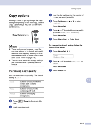 Page 92Making copies
11 - 3
11
Copy options
When you want to quickly change the copy 
settings temporarily for the next copy, use the 
Copy Options keys. You can use different 
combinations.
Note
■These settings are temporary, and the 
machine returns to its default settings 60 
seconds after copying, unless you have 
set the Mode Timer to 30 seconds or less. 
(See Mode Timer on page 3-8.)
■You can save some of the copy settings 
you use most often by setting them as 
default.
Increasing copy quality
You can...