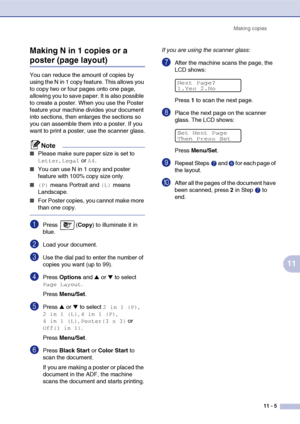 Page 94Making copies
11 - 5
11 Making N in 1 copies or a 
poster (page layout)
You can reduce the amount of copies by 
using the N in 1 copy feature. This allows you 
to copy two or four pages onto one page, 
allowing you to save paper. It is also possible 
to create a poster. When you use the Poster 
feature your machine divides your document 
into sections, then enlarges the sections so 
you can assemble them into a poster. If you 
want to print a poster, use the scanner glass.
Note
■Please make sure paper...