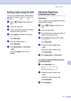 Page 96Making copies
11 - 7
11
Sorting copies using the ADF
You can sort multiple copies. Pages will be 
stacked in the order  (1 2 3),  (1 2 3) 
and so on.
1Press (Copy) to illuminate it in 
blue.
2Load your document.
3Use the dial pad to enter the number of 
copies you want (up to 99).
4Press Options and ▲ or ▼ to select 
Stack/Sort.
Press Menu/Set.
5Press ▲ or ▼ to select Sort.
Press Menu/Set.
6Press Black Start or Color Start.
—OR—
Press the Options key for more 
settings.
Adjusting Brightness, 
Contrast...