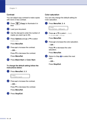 Page 97Chapter 11
11 - 8
Contrast
You can adjust copy contrast to make copies 
with more or less contrast.
1Press (Copy) to illuminate it in 
blue.
2Load your document.
3Use the dial pad to enter the number of 
copies you want (up to 99).
4Press Options and ▲ or ▼ to select 
Contrast.
Press Menu/Set.
5Press ▲ to increase the contrast.
—OR—
Press 
▼ to decrease the contrast.
Press Menu/Set.
6Press Black Start or Color Start.
To change the default setting follow the 
instructions below:
1Press Menu/Set, 3, 3....