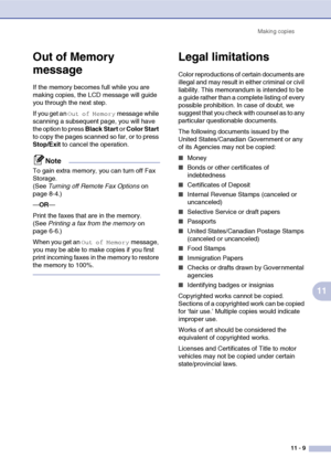 Page 98Making copies
11 - 9
11
Out of Memory 
message
If the memory becomes full while you are 
making copies, the LCD message will guide 
you through the next step.
If you get an 
Out of Memory message while 
scanning a subsequent page, you will have 
the option to press Black Start or Color Start 
to copy the pages scanned so far, or to press 
Stop/Exit to cancel the operation.
Note
To gain extra memory, you can turn off Fax 
Storage. 
(See Turning off Remote Fax Options on 
page 8-4.)
—OR—
Print the faxes...
