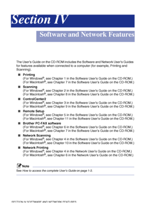 Page 99SECTION IV SOFTWARE AND NETWORK FEATURES 
Section IV
Software and Network Features
The User’s Guide on the CD-ROM includes the Software and Network User’s Guides 
for features available when connected to a computer (for example, Printing and 
Scanning). 
■Printing
(For Windows®, see Chapter 1 in the Software User’s Guide on the CD-ROM.)
(For Macintosh®, see Chapter 7 in the Software User’s Guide on the CD-ROM.)
■Scanning
(For Windows®, see Chapter 2 in the Software User’s Guide on the CD-ROM.)
(For...