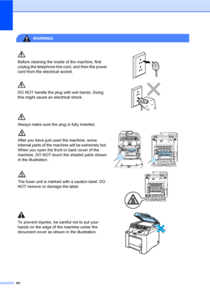 Page 10292
WARNING 
Before cleaning the inside of the machine, first 
unplug the telephone line cord, and then the power 
cord from the electrical socket.
 
DO NOT handle the plug with wet hands. Doing 
this might cause an electrical shock.
 
Always make sure the plug is fully inserted.
After you have just used the machine, some 
internal parts of the machine will be extremely hot. 
When you open the front or back cover of the 
machine, DO NOT touch the shaded parts shown 
in the illustration.
 
The fuser unit...