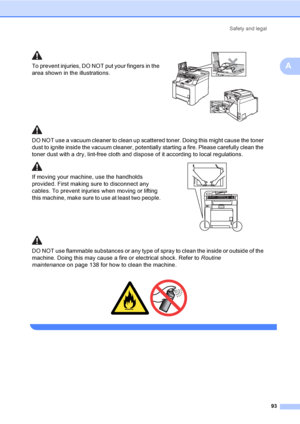 Page 103Safety and legal
93
A
 
To prevent injuries, DO NOT put your fingers in the 
area shown in the illustrations.
 
DO NOT use a vacuum cleaner to clean up scattered toner. Doing this might cause the toner 
dust to ignite inside the vacuum cleaner, potentially starting a fire. Please carefully clean the 
toner dust with a dry, lint-free cloth and dispose of it according to local regulations.
If moving your machine, use the handholds 
provided. First making sure to disconnect any 
cables. To prevent injuries...