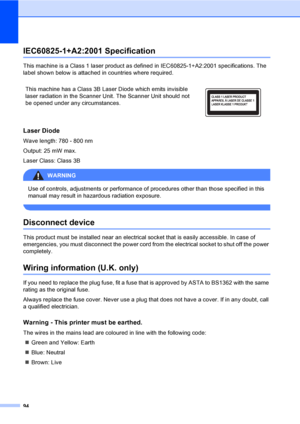 Page 104
94
IEC60825-1+A2:2001 SpecificationA
This machine is a Class 1 laser product as defined in IEC60825-1+A2:2001 specifications. The 
label shown below is attached in countries where required.
Laser DiodeA
Wave length: 780 - 800 nm
Output: 25 mW max.
Laser Class: Class 3B
WARNING 
Use of controls, adjustments or performance of procedures other than those specified in this 
manual may result in hazardous radiation exposure.
 
Disconnect deviceA
This product must be installed near an electrical socket that...