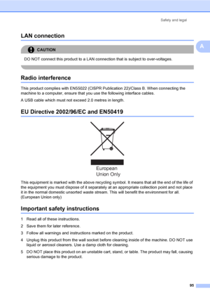 Page 105Safety and legal
95
A
LAN connectionA
CAUTION 
DO NOT connect this product to a LAN connection that is subject to over-voltages.
 
Radio interferenceA
This product complies with EN55022 (CISPR Publication 22)/Class B. When connecting the 
machine to a computer, ensure that you use the following interface cables.
A USB cable which must not exceed 2.0 metres in length.
EU Directive 2002/96/EC and EN50419A
 
This equipment is marked with the above recycling symbol. It means that all the end of the life of...