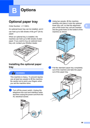 Page 10999
B
B
Optional paper trayB
Order Number : LT-100CL
An optional lower tray can be installed, and it 
can hold up to 500 sheets of 80 g/m
2 (20 lb) 
paper.
When an optional tray is installed, the 
machine can hold up to 800 sheets of plain 
paper. If you want to buy an optional lower 
tray unit, contact your Brother dealer. 
 
Installing the optional paper 
trayB
WARNING 
This machine is heavy. To prevent injuries 
use at least two people to lift the machine. 
Be careful not to pinch your fingers when...