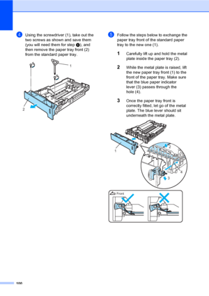 Page 110100
dUsing the screwdriver (1), take out the 
two screws as shown and save them 
(you will need them for step f), and 
then remove the paper tray front (2) 
from the standard paper tray.
 
eFollow the steps below to exchange the 
paper tray front of the standard paper 
tray to the new one (1).
1Carefully lift up and hold the metal 
plate inside the paper tray (2).
2While the metal plate is raised, lift 
the new paper tray front (1) to the 
front of the paper tray. Make sure 
that the blue paper indicator...