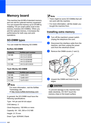 Page 112102
Memory boardB
This machine has 64 MB of standard memory 
and one slot for optional memory expansion. 
You can expand the memory up to 576 MB by 
installing 144 pin small outline dual in-line 
memory modules (SO-DIMMs). When you 
add the optional memory, it increases the 
performance for both copy and print 
operations.
SO-DIMM typesB
You can install the following SO-DIMM:
Note
For more information, visit the Buffalo 
Technology site 
at http://www.buffalo-technology.com
.
 
In general, the SO-DIMM...