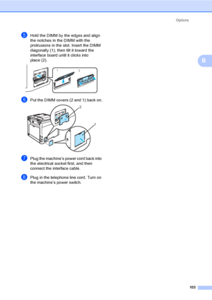 Page 113Options
103
B
eHold the DIMM by the edges and align 
the notches in the DIMM with the 
protrusions in the slot. Insert the DIMM 
diagonally (1), then tilt it toward the 
interface board until it clicks into 
place (2).
 
fPut the DIMM covers (2 and 1) back on. 
gPlug the machine’s power cord back into 
the electrical socket first, and then 
connect the interface cable. 
hPlug in the telephone line cord. Turn on 
the machine’s power switch.
1
2
2
1
 