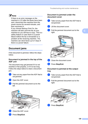 Page 139Troubleshooting and routine maintenance
129
C
Note
If there is an error message on the 
machine’s LCD after the faxes have been 
sent, disconnect the machine from the 
power source for several minutes, and 
then reconnect it.
If you choose Backup Print On, the 
machine will also print the fax at your 
machine so you will have a copy. This is a 
safety feature in case there is a power 
failure before the fax is forwarded or a 
problem at the receiving machine. The 
machine can store faxes up to 4 days if...