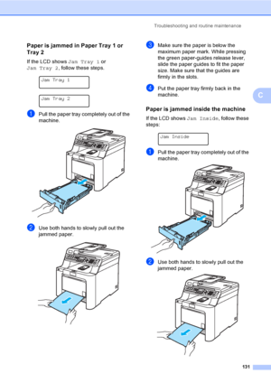 Page 141Troubleshooting and routine maintenance
131
C
Paper is jammed in Paper Tray 1 or 
Tray 2
C
If the LCD shows Jam Tray 1 or 
Jam Tray 2, follow these steps.
 
Jam Tray 1
 
Jam Tray 2
aPull the paper tray completely out of the 
machine.
 
bUse both hands to slowly pull out the 
jammed paper.
 
cMake sure the paper is below the 
maximum paper mark. While pressing 
the green paper-guides release lever, 
slide the paper guides to fit the paper 
size. Make sure that the guides are 
firmly in the slots.
dPut the...