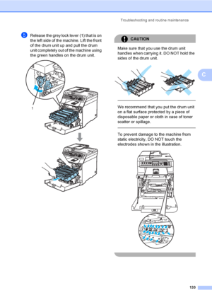 Page 143Troubleshooting and routine maintenance
133
C
eRelease the grey lock lever (1) that is on 
the left side of the machine. Lift the front 
of the drum unit up and pull the drum 
unit completely out of the machine using 
the green handles on the drum unit.
 
CAUTION 
Make sure that you use the drum unit 
handles when carrying it. DO NOT hold the 
sides of the drum unit.
 
 
 
We recommend that you put the drum unit 
on a flat surface protected by a piece of 
disposable paper or cloth in case of toner...
