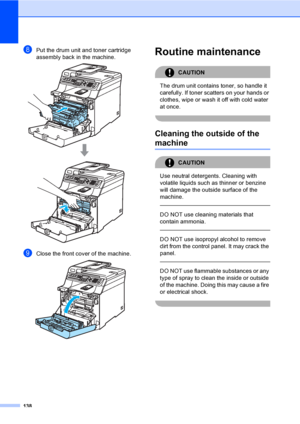 Page 148138
hPut the drum unit and toner cartridge 
assembly back in the machine.
 
iClose the front cover of the machine. 
Routine maintenanceC
CAUTION 
The drum unit contains toner, so handle it 
carefully. If toner scatters on your hands or 
clothes, wipe or wash it off with cold water 
at once.
 
Cleaning the outside of the 
machineC
CAUTION 
Use neutral detergents. Cleaning with 
volatile liquids such as thinner or benzine 
will damage the outside surface of the 
machine.
  
DO NOT use cleaning materials...