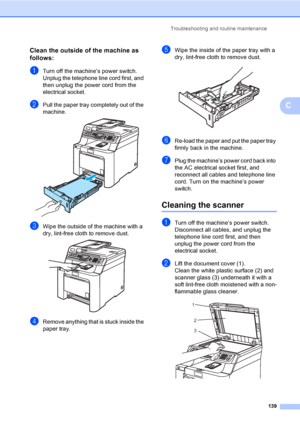 Page 149Troubleshooting and routine maintenance
139
C
Clean the outside of the machine as 
follows:
C
aTurn off the machine’s power switch. 
Unplug the telephone line cord first, and 
then unplug the power cord from the 
electrical socket.
bPull the paper tray completely out of the 
machine.
 
cWipe the outside of the machine with a 
dry, lint-free cloth to remove dust.
 
dRemove anything that is stuck inside the 
paper tray.
eWipe the inside of the paper tray with a 
dry, lint-free cloth to remove dust....