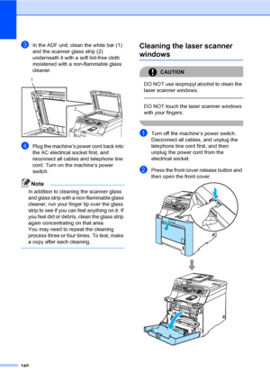 Page 150140
cIn the ADF unit, clean the white bar (1) 
and the scanner glass strip (2) 
underneath it with a soft lint-free cloth 
moistened with a non-flammable glass 
cleaner.
 
dPlug the machine’s power cord back into 
the AC electrical socket first, and 
reconnect all cables and telephone line 
cord. Turn on the machine’s power 
switch.
Note
In addition to cleaning the scanner glass 
and glass strip with a non-flammable glass 
cleaner, run your finger tip over the glass 
strip to see if you can feel anything...