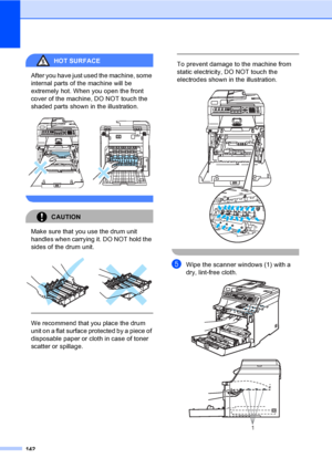 Page 152142
HOT SURFACE 
After you have just used the machine, some 
internal parts of the machine will be 
extremely hot. When you open the front 
cover of the machine, DO NOT touch the 
shaded parts shown in the illustration.
 
 
CAUTION 
Make sure that you use the drum unit 
handles when carrying it. DO NOT hold the 
sides of the drum unit.
 
 
 
We recommend that you place the drum 
unit on a flat surface protected by a piece of 
disposable paper or cloth in case of toner 
scatter or spillage.
 
 
To prevent...