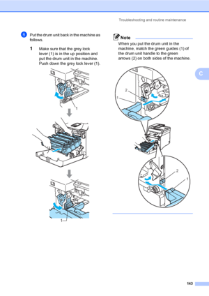 Page 153Troubleshooting and routine maintenance
143
C
fPut the drum unit back in the machine as 
follows.
1Make sure that the grey lock 
lever (1) is in the up position and 
put the drum unit in the machine. 
Push down the grey lock lever (1).
 
Note
When you put the drum unit in the 
machine, match the green guides (1) of 
the drum unit handle to the green 
arrows (2) on both sides of the machine.
 
 
1
1
2
1
2
1
 