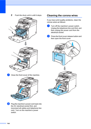 Page 154144
2Push the drum unit in until it stops. 
gClose the front cover of the machine. 
hPlug the machine’s power cord back into 
the AC electrical socket first, and 
reconnect all cables and telephone line 
cord. Turn on the machine’s power 
switch.
Cleaning the corona wiresC
If you have print quality problems, clean the 
corona wires as follows:
aTurn off the machine’s power switch. 
Unplug the telephone line cord first, and 
then unplug the power cord from the 
electrical socket.
bPress the front cover...