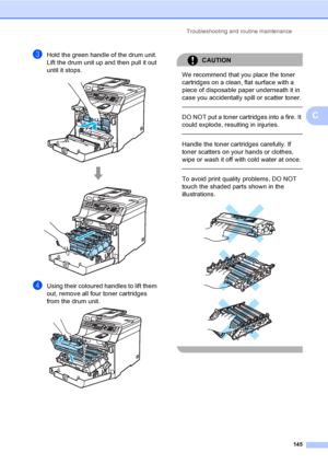 Page 155Troubleshooting and routine maintenance
145
C
cHold the green handle of the drum unit. 
Lift the drum unit up and then pull it out 
until it stops.
 
dUsing their coloured handles to lift them 
out, remove all four toner cartridges 
from the drum unit.
 
CAUTION 
We recommend that you place the toner 
cartridges on a clean, flat surface with a 
piece of disposable paper underneath it in 
case you accidentally spill or scatter toner.
  
DO NOT put a toner cartridges into a fire. It 
could explode,...