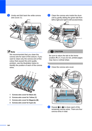 Page 156146
eUnclip and fold back the white corona 
wire cover (1).
 
Note
We recommended that you clean the 
corona wire for each of the colours. If you 
want to clean only the corona wire of the 
colour that caused the print quality 
problem, see the illustration below to 
identify the position of each of the corona 
wires. 
 
1 Corona wire cover for Black (K)
2 Corona wire cover for Yellow (Y)
3 Corona wire cover for Magenta (M)
4 Corona wire cover for Cyan (C)
 
fClean the corona wire inside the drum 
unit...