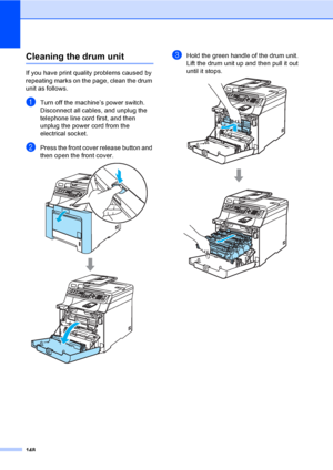 Page 158148
Cleaning the drum unitC
If you have print quality problems caused by 
repeating marks on the page, clean the drum 
unit as follows.
aTurn off the machine’s power switch. 
Disconnect all cables, and unplug the 
telephone line cord first, and then 
unplug the power cord from the 
electrical socket.
bPress the front cover release button and 
then open the front cover. 
 
cHold the green handle of the drum unit. 
Lift the drum unit up and then pull it out 
until it stops.
 
 