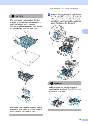 Page 159Troubleshooting and routine maintenance
149
C
CAUTION 
We recommend that you place the drum 
unit and toner cartridges separately on a 
clean, flat surface with a piece of 
disposable paper underneath them in case 
you accidentally spill or scatter toner.
 
 
 
 
Handle the toner cartridge carefully. If toner 
scatters on your hands or clothes, wipe or 
wash it off with cold water at once.
 
dRelease the grey lock lever (1) that is on 
the left side of the machine. Lift the front 
of the drum unit and...