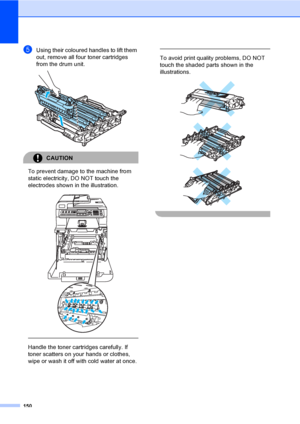 Page 160150
eUsing their coloured handles to lift them 
out, remove all four toner cartridges 
from the drum unit.
 
CAUTION 
To prevent damage to the machine from 
static electricity, DO NOT touch the 
electrodes shown in the illustration.
 
 
 
Handle the toner cartridges carefully. If 
toner scatters on your hands or clothes, 
wipe or wash it off with cold water at once.
  
To avoid print quality problems, DO NOT 
touch the shaded parts shown in the 
illustrations.
 
 
 
 
 