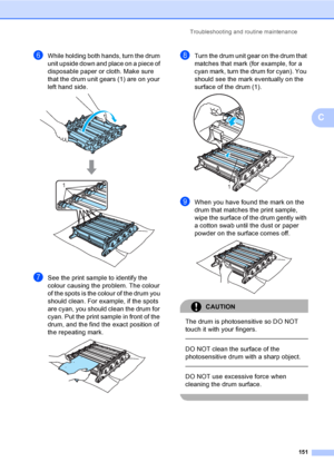 Page 161Troubleshooting and routine maintenance
151
C
fWhile holding both hands, turn the drum 
unit upside down and place on a piece of 
disposable paper or cloth. Make sure 
that the drum unit gears (1) are on your 
left hand side.
 
gSee the print sample to identify the 
colour causing the problem. The colour 
of the spots is the colour of the drum you 
should clean. For example, if the spots 
are cyan, you should clean the drum for 
cyan. Put the print sample in front of the 
drum, and the find the exact...