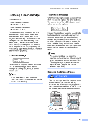 Page 167
Troubleshooting and routine maintenance157
C
Replacing a toner cartridgeC
Order Numbers:Toner Cartridge Standard: 
TN-130 (BK, C, M, Y)
Toner Cartridge High Yield: 
TN-135 (BK, C, M, Y)
The High Yield toner cartridges can print 
approximately 5,000 pages (Black) and 
approximately 4,000 pages each (Cyan, 
Magenta and Yellow). The Standard toner 
cartridges can print approximately 2,500 
pages (Black) and approximately 1,500 
pages each (Cyan, Magenta and Yellow). 
Actual page count will vary depending...