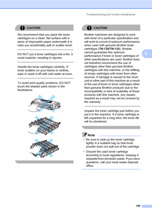 Page 169Troubleshooting and routine maintenance
159
C
CAUTION 
We recommend that you place the toner 
cartridges on a clean, flat surface with a 
piece of disposable paper underneath it in 
case you accidentally spill or scatter toner.
  
DO NOT put a toner cartridges into a fire. It 
could explode, resulting in injuries.
  
Handle the toner cartridges carefully. If 
toner scatters on your hands or clothes, 
wipe or wash it off with cold water at once.
  
To avoid print quality problems, DO NOT 
touch the shaded...