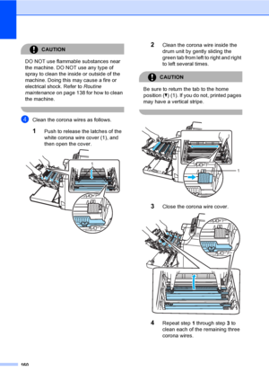 Page 170160
CAUTION 
DO NOT use flammable substances near 
the machine. DO NOT use any type of 
spray to clean the inside or outside of the 
machine. Doing this may cause a fire or 
electrical shock. Refer to Routine 
maintenanceon page 138 for how to clean 
the machine.
 
dClean the corona wires as follows.
1Push to release the latches of the 
white corona wire cover (1), and 
then open the cover.
 
2Clean the corona wire inside the 
drum unit by gently sliding the 
green tab from left to right and right 
to...