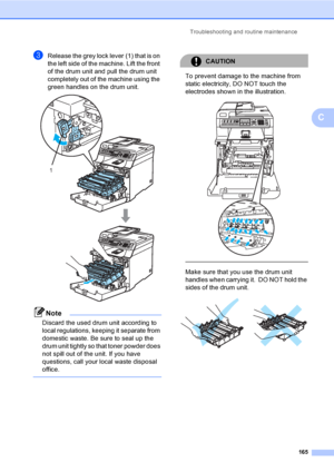 Page 175Troubleshooting and routine maintenance
165
C
cRelease the grey lock lever (1) that is on 
the left side of the machine. Lift the front 
of the drum unit and pull the drum unit 
completely out of the machine using the 
green handles on the drum unit.
 
Note
Discard the used drum unit according to 
local regulations, keeping it separate from 
domestic waste. Be sure to seal up the 
drum unit tightly so that toner powder does 
not spill out of the unit. If you have 
questions, call your local waste...