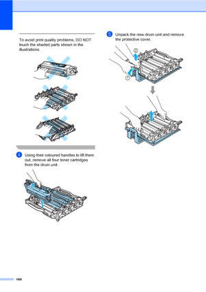 Page 176166
 
To avoid print quality problems, DO NOT 
touch the shaded parts shown in the 
illustrations.
 
 
 
 
dUsing their coloured handles to lift them 
out, remove all four toner cartridges 
from the drum unit.
 
eUnpack the new drum unit and remove 
the protective cover.
 
2
1
 