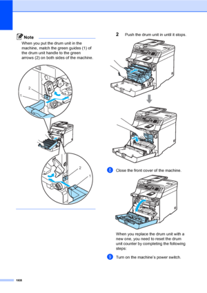 Page 178168
Note
When you put the drum unit in the 
machine, match the green guides (1) of 
the drum unit handle to the green 
arrows (2) on both sides of the machine.
 
 
2Push the drum unit in until it stops. 
hClose the front cover of the machine. 
When you replace the drum unit with a 
new one, you need to reset the drum 
unit counter by completing the following 
steps:
iTurn on the machine’s power switch.
2
1
2
1
 