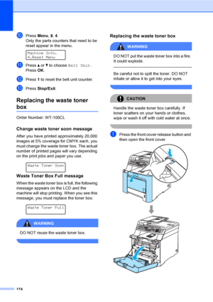 Page 184174
jPress Menu, 8, 4.
Only the parts counters that need to be 
reset appear in the menu.
 
Machine Info.
4.Reset Menu
kPress a or b to choose Belt Unit.
Press OK.
lPress 1 to reset the belt unit counter.
mPress Stop/Exit.
Replacing the waste toner 
boxC
Order Number: WT-100CL
Change waste toner soon messageC
After you have printed approximately 20,000 
images at 5% coverage for CMYK each, you 
must change the waste toner box. The actual 
number of printed pages will vary depending 
on the print jobs and...