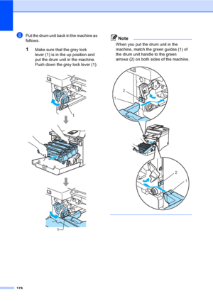 Page 188178
hPut the drum unit back in the machine as 
follows.
1Make sure that the grey lock 
lever (1) is in the up position and 
put the drum unit in the machine. 
Push down the grey lock lever (1).
Note
When you put the drum unit in the 
machine, match the green guides (1) of 
the drum unit handle to the green 
arrows (2) on both sides of the machine.
 
   
1
1
2
1
2
1
 