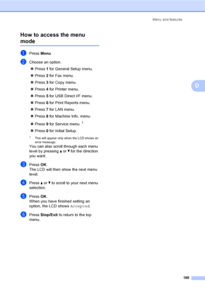 Page 199Menu and features
189
D How to access the menu 
modeD
aPress Menu.
bChoose an option.
„Press 1 for General Setup menu.
„Press 2 for Fax menu.
„Press 3 for Copy menu.
„Press 4 for Printer menu.
„Press 5 for USB Direct I/F menu.
„Press 6 for Print Reports menu.
„Press 7 for LAN menu.
„Press 8 for Machine Info. menu.
„Press 9 for Service menu.
1
„Press 0 for Initial Setup.
1This will appear only when the LCD shows an 
error message.
You can also scroll through each menu 
level by pressing a or b for the...