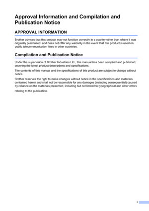 Page 3i
Approval Information and Compilation and 
Publication Notice
APPROVAL INFORMATION
Brother advises that this product may not function correctly in a country other than where it was 
originally purchased, and does not offer any warranty in the event that this product is used on 
public telecommunication lines in other countries.
Compilation and Publication Notice
Under the supervision of Brother Industries Ltd., this manual has been compiled and published, 
covering the latest product descriptions and...
