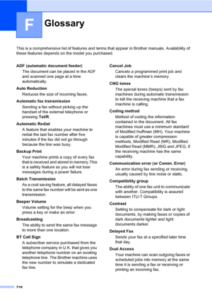 Page 226216
F
This is a comprehensive list of features and terms that appear in Brother manuals. Availability of 
these features depends on the model you purchased.
GlossaryF
ADF (automatic document feeder)
The document can be placed in the ADF 
and scanned one page at a time 
automatically.
Auto Reduction
Reduces the size of incoming faxes.
Automatic fax transmission
Sending a fax without picking up the 
handset of the external telephone or 
pressing Tel/R.
Automatic Redial
A feature that enables your machine...