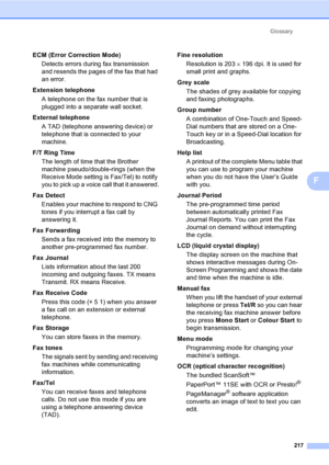 Page 227Glossary
217
F
ECM (Error Correction Mode)
Detects errors during fax transmission 
and resends the pages of the fax that had 
an error.
Extension telephone
A telephone on the fax number that is 
plugged into a separate wall socket.
External telephone
A TAD (telephone answering device) or 
telephone that is connected to your 
machine.
F/T Ring Time
The length of time that the Brother 
machine pseudo/double-rings (when the 
Receive Mode setting is Fax/Tel) to notify 
you to pick up a voice call that it...