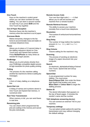 Page 228218
One-Touch
Keys on the machine’s control panel 
where you can store numbers for easy 
dialling. You can store a second number 
on each key if you press Shift and the 
One-Touch key together.
Out of Paper Reception
Receives faxes into the machine’s 
memory when the machine is out of paper.
Overseas Mode
Makes temporary changes to the fax 
tones to accommodate noise and static on 
overseas telephone lines.
Pause
Allows you to place a 3.5 second delay in 
the dialling sequence stored on One-
Touch keys...