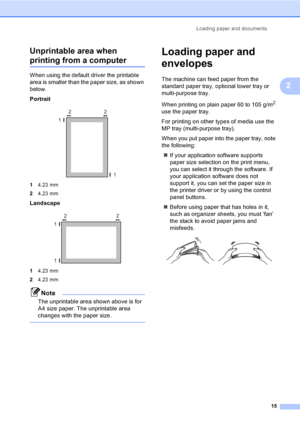 Page 25Loading paper and documents
15
2 Unprintable area when 
printing from a computer2
When using the default driver the printable 
area is smaller than the paper size, as shown 
below.
Portrait
 
14.23 mm
24.23 mm
Landscape
 
14.23 mm
24.23 mm
Note
The unprintable area shown above is for 
A4 size paper. The unprintable area 
changes with the paper size.
 
Loading paper and 
envelopes
2
The machine can feed paper from the 
standard paper tray, optional lower tray or 
multi-purpose tray.
When printing on plain...