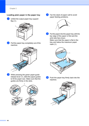 Page 26Chapter 2
16
Loading plain paper in the paper tray2
aUnfold the output paper tray support 
flap (1).
 
bPull the paper tray completely out of the 
machine.
 
cWhile pressing the green paper-guide 
release lever (1), slide the paper guides 
to fit the paper size. Make sure that the 
guides are firmly in the slots. 
 
dFan the stack of paper well to avoid 
paper feeding problems.
 
ePut the paper into the paper tray with the 
top edge of the paper in first and the 
print side face down.
Make sure that the...