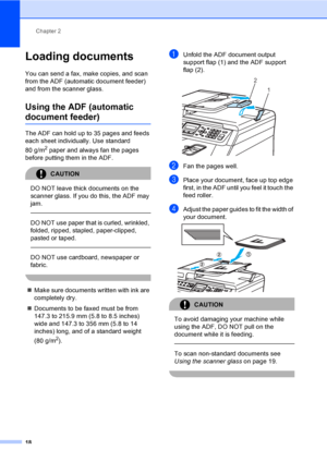 Page 28Chapter 2
18
Loading documents2
You can send a fax, make copies, and scan 
from the ADF (automatic document feeder) 
and from the scanner glass.
Using the ADF (automatic 
document feeder)2
The ADF can hold up to 35 pages and feeds 
each sheet individually. Use standard 
80 g/m
2 paper and always fan the pages 
before putting them in the ADF.
CAUTION 
DO NOT leave thick documents on the 
scanner glass. If you do this, the ADF may 
jam.
  
DO NOT use paper that is curled, wrinkled, 
folded, ripped,...